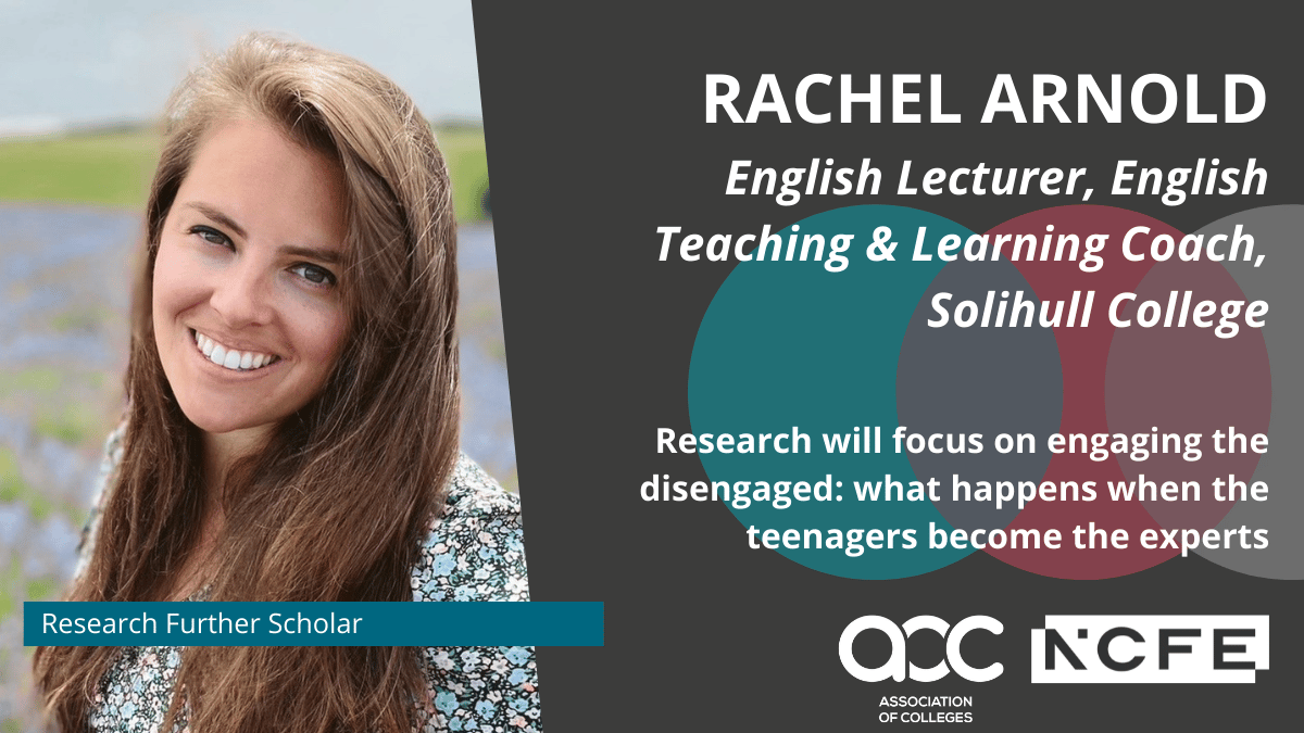 Rachel looking at camera with long brown hair. Text reads: Research Further Scholar. Rachel Arnold English Lecturer, English Teaching & Learning Coach, Solihull College Research will focus on engaging the disengaged: what happens when the teenagers become the experts. Association of Colleges AOC NCFE